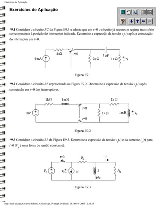 Exercícios de Aplicação


     Exercícios de Aplicação



     *9.1 Considere o circuito RC da Figura E9.1 e admita que em t=0 o circuito já superou o regime transitório
     correspondente à posição do interruptor indicada. Determine a expressão da tensão v (t) após a comutação
                                                                                                     x
     do interruptor em t=0.




                                                                         Figura E9.1

     *9.2 Considere o circuito RL representado na Figura E9.2. Determine a expressão da tensão v (t) após
                                                                                                         x
     comutação em t=0 dos interruptores.




                                                                         Figura E9.2

     *9.3 Considere o circuito RL da Figura E9.3. Determine a expressão da tensão v (t) e da corrente i (t) para
                                                                                                 x           x
     t>0 (V é uma fonte de tensão constante).
              s




                                                                         Figura E9.3



http://ltodi.est.ips.pt/lveriss/Sebenta_Online/cap_09/exapl_09.htm (1 of 5)06-06-2005 12:38:33
 