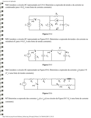 Exercícios de Aplicação

     9.4 Considere o circuito RC representado em E.9.4. Determine a expressão da tensão e da corrente no
     condensador para t>0 (I é uma fonte de corrente constante).
                                      s




                                                                         Figura E9.4

     9.5 Considere o circuito RC representado na Figura E9.5. Determine a expressão da tensão e da corrente na
     resistência R, para t>0 (V é uma fonte de tensão constante).
                                          s




                                                                         Figura E9.5

     9.6 Considere o circuito RL representado na Figura E9.6. Determine a expressão da corrente i (t) para t>0
                                                                                                     L
     (V é uma fonte de tensão constante).
        s




                                                                         Figura E9.6

     9.7 Determine a expressão das correntes i 1(t) e i 2(t) no circuito da Figura E9.7 (I é uma fonte de corrente
                                                               L          L                      s
     constante).




http://ltodi.est.ips.pt/lveriss/Sebenta_Online/cap_09/exapl_09.htm (2 of 5)06-06-2005 12:38:33
 