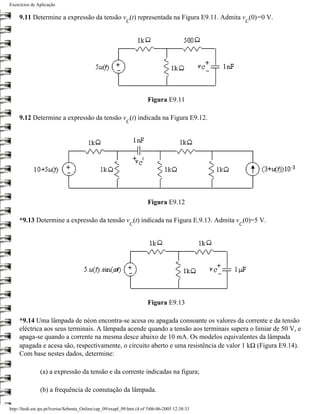 Exercícios de Aplicação

     9.11 Determine a expressão da tensão v (t) representada na Figura E9.11. Admita v (0)=0 V.
                                                            C                                        C




                                                                        Figura E9.11

     9.12 Determine a expressão da tensão v (t) indicada na Figura E9.12.
                                                            C




                                                                        Figura E9.12

     *9.13 Determine a expressão da tensão v (t) indicada na Figura E.9.13. Admita v (0)=5 V.
                                                              C                                  C




                                                                        Figura E9.13

     *9.14 Uma lâmpada de néon encontra-se acesa ou apagada consoante os valores da corrente e da tensão
     eléctrica aos seus terminais. A lâmpada acende quando a tensão aos terminais supera o limiar de 50 V, e
     apaga-se quando a corrente na mesma desce abaixo de 10 mA. Os modelos equivalentes da lâmpada
     apagada e acesa são, respectivamente, o circuito aberto e uma resistência de valor 1 kΩ (Figura E9.14).
     Com base nestes dados, determine:

                (a) a expressão da tensão e da corrente indicadas na figura;

                (b) a frequência de comutação da lâmpada.

http://ltodi.est.ips.pt/lveriss/Sebenta_Online/cap_09/exapl_09.htm (4 of 5)06-06-2005 12:38:33
 