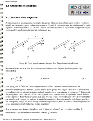 8.1 Grandezas Magnéticas


     8.1 Grandezas Magnéticas



     8.1.1 Força e Campo Magnético

     A força magnética tem origem no movimento das cargas eléctricas. Considerem-se os dois fios condutores
     paralelos e imersos no espaço vazio representados na Figura 8.1, e admita-se que o comprimento (l) é muito
     superior à distância respectiva (l>>d), que a secção é infinitesimal (r<<d) e que ambos são percorridos por
     correntes eléctricas lentamente variáveis no tempo, i1 e i2.




                            Figura 8.1 Força magnética exercida entre dois fluxos de corrente eléctrica

     Nestas condições, entre os dois fios condutores estabelece-se uma força de índole magnética cuja
     intensidade é


                                                                   N, newton                              (8.3)


     e em que µ =4π10-7 Wb/Am (weber/ampére-metro) define a constante universal designada por
                    o
     permeabilidade magnética do vazio. A força é tanto maior quanto mais longos e próximos se encontrarem
     os condutores ou, em alternativa, quanto mais elevadas forem as correntes que os percorrem. A direcção da
     força magnética e a da corrente eléctrica são perpendiculares entre si, sendo de repulsão o sentido da força
     no caso de fluxos discordantes (Figura 8.1.a), e de atracção no caso inverso (Figura 8.1.b). Convém lembrar
     que a ausência de corrente em qualquer dos dois fios condutores determina a ausência da força magnética.
     Por conseguinte, cargas eléctricas em repouso são transparentes do ponto de vista do campo magnético, isto
     é, não geram nem são afectadas pelo campo magnético.

     Se se considerar a acção exercida pela corrente i sobre o condutor-2, por exemplo por unidade de
                                                                        1
     comprimento e normalizada relativamente à corrente i2, obtém-se


http://ltodi.est.ips.pt/lveriss/Sebenta_Online/cap_08/grandmag.htm (1 of 13)06-06-2005 12:38:38
 