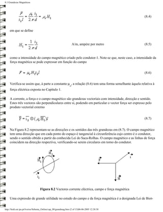 8.1 Grandezas Magnéticas




                                                                                                       (8.4)



     em que se define


                                                                     A/m, ampére por metro             (8.5)


     como a intensidade do campo magnético criado pelo condutor-1. Note-se que, neste caso, a intensidade da
     força magnética se pode expressar em função do campo


                                                                                                       (8.6)


     Verifica-se assim que, à parte a constante µ , a relação (8.6) tem uma forma semelhante àquela relativa à
                                                                 o
     força eléctrica exposta no Capítulo 1.

     A corrente, a força e o campo magnético são grandezas vectoriais com intensidade, direcção e sentido.
     Estes três vectores são perpendiculares entre si, podendo em particular o vector força ser expresso pelo
     produto vectorial externo


                                                                                                       (8.7)


     Na Figura 8.2 representam-se as direcções e os sentidos das três grandezas em (8.7). O campo magnético
     tem uma direcção que em cada ponto do espaço é tangencial à circunferência cujo centro é o condutor,
     sendo o sentido obtido a partir da conhecida Lei do Saca-Rolhas. O campo magnético e as linhas de força
     coincidem na direcção respectiva, verificando-se serem circulares em torno do condutor.




                                   Figura 8.2 Vectores corrente eléctrica, campo e força magnética

     Uma expressão de grande utilidade no estudo do campo e da força magnética é a designada Lei de Biot-


http://ltodi.est.ips.pt/lveriss/Sebenta_Online/cap_08/grandmag.htm (2 of 13)06-06-2005 12:38:38
 