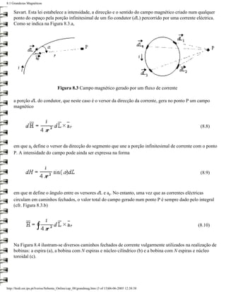 8.1 Grandezas Magnéticas

     Savart. Esta lei estabelece a intensidade, a direcção e o sentido do campo magnético criado num qualquer
     ponto do espaço pela porção infinitesimal de um fio condutor (dL) percorrido por uma corrente eléctrica.
     Como se indica na Figura 8.3.a,




                                     Figura 8.3 Campo magnético gerado por um fluxo de corrente

     a porção dL do condutor, que neste caso é o versor da direcção da corrente, gera no ponto P um campo
     magnético



                                                                                                     (8.8)



     em que ar define o versor da direcção do segmento que une a porção infinitesimal de corrente com o ponto
     P. A intensidade do campo pode ainda ser expressa na forma



                                                                                                     (8.9)



     em que α define o ângulo entre os versores dL e ar. No entanto, uma vez que as correntes eléctricas
     circulam em caminhos fechados, o valor total do campo gerado num ponto P é sempre dado pelo integral
     (cfr. Figura 8.3.b)



                                                                                                    (8.10)



     Na Figura 8.4 ilustram-se diversos caminhos fechados de corrente vulgarmente utilizados na realização de
     bobinas: a espira (a), a bobina com N espiras e núcleo cilíndrico (b) e a bobina com N espiras e núcleo
     toroidal (c).




http://ltodi.est.ips.pt/lveriss/Sebenta_Online/cap_08/grandmag.htm (3 of 13)06-06-2005 12:38:38
 