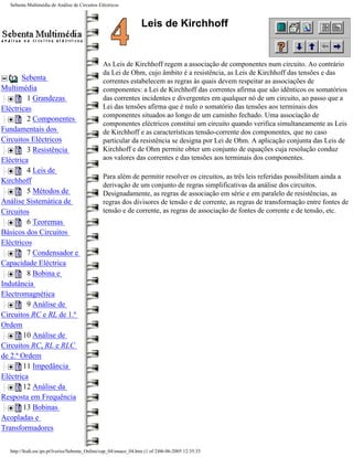 Sebenta Multimédia de Análise de Circuitos Eléctricos



                                                                  Leis de Kirchhoff


                                               As Leis de Kirchhoff regem a associação de componentes num circuito. Ao contrário
                                               da Lei de Ohm, cujo âmbito é a resistência, as Leis de Kirchhoff das tensões e das
       Sebenta                                 correntes estabelecem as regras às quais devem respeitar as associações de
Multimédia                                     componentes: a Lei de Kirchhoff das correntes afirma que são idênticos os somatórios
         1 Grandezas                           das correntes incidentes e divergentes em qualquer nó de um circuito, ao passo que a
Eléctricas                                     Lei das tensões afirma que é nulo o somatório das tensões aos terminais dos
                                               componentes situados ao longo de um caminho fechado. Uma associação de
         2 Componentes
                                               componentes eléctricos constitui um circuito quando verifica simultaneamente as Leis
Fundamentais dos                               de Kirchhoff e as características tensão-corrente dos componentes, que no caso
Circuitos Eléctricos                           particular da resistência se designa por Lei de Ohm. A aplicação conjunta das Leis de
         3 Resistência                         Kirchhoff e de Ohm permite obter um conjunto de equações cuja resolução conduz
Eléctrica                                      aos valores das correntes e das tensões aos terminais dos componentes.
         4 Leis de
                                               Para além de permitir resolver os circuitos, as três leis referidas possibilitam ainda a
Kirchhoff
                                               derivação de um conjunto de regras simplificativas da análise dos circuitos.
         5 Métodos de                          Designadamente, as regras de associação em série e em paralelo de resistências, as
Análise Sistemática de                         regras dos divisores de tensão e de corrente, as regras de transformação entre fontes de
Circuitos                                      tensão e de corrente, as regras de associação de fontes de corrente e de tensão, etc.
         6 Teoremas
Básicos dos Circuitos
Eléctricos
         7 Condensador e
Capacidade Eléctrica
         8 Bobina e
Indutância
Electromagnética
         9 Análise de
Circuitos RC e RL de 1.ª
Ordem
        10 Análise de
Circuitos RC, RL e RLC
de 2.ª Ordem
        11 Impedância
Eléctrica
        12 Análise da
Resposta em Frequência
        13 Bobinas
Acopladas e
Transformadores

  http://ltodi.est.ips.pt/lveriss/Sebenta_Online/cap_04/smace_04.htm (1 of 2)06-06-2005 12:35:33
 
