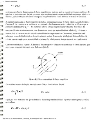 8.1 Grandezas Magnéticas


                                                                                                       (8.17)


     neste caso em função da densidade do fluxo magnético no meio no qual se encontram imersos os fluxos de
     corrente. A intensidade da força é, portanto, uma função crescente da permeabilidade magnética relativa do
     material, coeficiente que em certos casos pode atingir valores de várias dezenas de milhar de unidades.

     A grandeza densidade de fluxo magnético é dual da grandeza densidade de fluxo eléctrico, estabelecida no
     Capítulo 7. No entanto, se se analisarem as expressões das forças magnética e eléctrica, verifica-se que a
     permeabilidade relativa (µ >1) dos materiais reforça a força magnética exercida entre dois fluxos de
                                          r
     corrente eléctrica, relativamente ao caso do vazio, ao passo que a permitividade relativa (ε >1) tende a
                                                                                                  r
     atenuar, isto é, a blindar a força eléctrica exercida entre cargas eléctricas. No entanto, e como se verá
     adiante, a permeabilidade relativa do meio actua no sentido de aumentar a indutância de uma bobina (µ
                                                                                                                r
     >1), do mesmo modo que a permitividade relativa o faz relativamente à capacidade de um condensador.

     Conforme se indica na Figura 8.5, define-se fluxo magnético (Φ) como a quantidade de linhas de força que
     atravessam perpendicularmente uma dada superfície S.




                                              Figura 8.5 Fluxo e densidade de fluxo magnético

     De acordo com esta definição, a relação entre fluxo e densidade de fluxo é


                                                                   Wb, weber                           (8.18)


     a qual, no caso particular em que as linhas de fluxo são perpendiculares à superfície de integração, conduz
     ao resultado


                                                                                                       (8.19)




http://ltodi.est.ips.pt/lveriss/Sebenta_Online/cap_08/grandmag.htm (6 of 13)06-06-2005 12:38:38
 