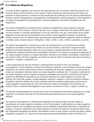 8.1 Grandezas Magnéticas

     8.1.3 Materiais Magnéticos

     As fontes de fluxo magnético nos materiais são essencialmente três: movimento orbital dos electrões em
     torno do núcleo; spin dos electrões e spin nuclear. O efeito causado por cada uma destas três fontes, em
     particular as duas primeiras, é a razão de ser da classificação dos materiais em cinco classes essencialmente
     distintas: materiais diamagnéticos, paramagnéticos, ferromagnéticos, antiferromagnéticos e ferrimagnéticos
     (os materiais diamagnéticos, paramagnéticos e anti-ferromagnéticos são também designados por não
     magnéticos).

     Os materiais diamagnéticos contribuem para a redução da amplitude do campo magnético aplicado
     externamente. Nestes materiais verifica-se que por si só os campos criados pelo movimento orbital e pelo
     spin dos electrões se cancelam mutuamente ao nível de cada átomo, mas que a intervenção de um campo
     magnético exterior provoca um desequilíbrio que atrofia o campo magnético resultante, em particular
     devido à acção do spin. Os materiais deste tipo apresentam permeabilidades magnéticas relativas inferiores
     à unidade, sendo exemplos típicos o hidrogénio, o hélio, o cobre, o ouro, o silício, o germânio e a grafite.

     Os materiais paramagnéticos caracterizam-se pelo não cancelamento ao nível do átomo dos campos
     magnéticos associados ao movimento orbital e ao spin dos electrões. Cada átomo é responsável pela
     geração de um campo magnético, apesar de no seu conjunto o material apresentar um fluxo nulo como
     resultado das orientações aleatórias das contribuições individuais. No entanto, na sequência da aplicação de
     um campo magnético exterior, os campos individuais orientam-se em sentidos concordantes, conduzindo a
     um aumento relativo do fluxo magnético no interior do material. Entre os materiais deste tipo encontram-se
     o potássio, o oxigénio, o tungsténio, etc.

     A não compensação do spin dos electrões é a principal fonte de linhas de fluxo nos materiais
     ferromagnéticos. Nestes materiais, as forças inter-atómicas conduzem a uma orientação comum dos campos
     magnéticos em volumes relativamente extensos, designados por domínios magnéticos, mas que devido às
     respectivas orientações aleatórias somam um campo magnético resultante nulo. No entanto, a aplicação de
     um campo magnético exterior imprime orientações concordantes aos domínios constituintes do material,
     podendo ser globalmente responsáveis por acréscimos fabulosos do campo magnético no interior do
     material. Por outro lado, quando o campo magnético aplicado é suspenso, os diversos domínios adoptam
     orientações aleatórias distintas das iniciais, podendo contribuir complexivamente para a criação de um
     campo magnético remanescente não nulo. Este fenómeno conduz ao designado ciclo de histerese do
     material. Entre os materiais ferromagnéticos mais comuns encontram-se o ferro, o níquel, o cobalto, etc.

     Os materiais antiferromagnéticos caracterizam-se por um cancelamento inter-átomos adjacentes do campo
     magnético. Os materiais deste tipo são fracamente afectados pela presença de um campo magnético
     aplicado.

     Nos materiais ferrimagnéticos o alinhamento antiparalelo entre átomos adjacentes não conduz ao
     cancelamento do campo magnético resultante ao nível microscópico. A aplicação de um campo magnético
     exterior imprime uma orientação concordante entre as múltiplas contribuições individuais, conduzindo no
     conjunto a aumentos significativos do campo magnético no interior do material. Os materiais desta classe
     são vulgarmente designados por ferrites, encontrando-se entre as mais comuns as ferrites de níquel, cobalto,
     manganésio, magnésio, etc. Apesar de em geral apresentarem permeabilidades relativas inferiores aos


http://ltodi.est.ips.pt/lveriss/Sebenta_Online/cap_08/grandmag.htm (7 of 13)06-06-2005 12:38:38
 