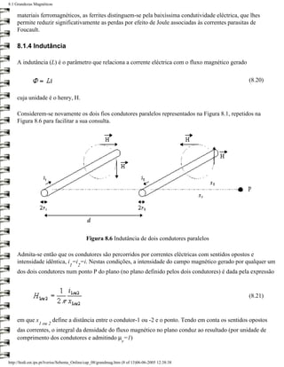 8.1 Grandezas Magnéticas

     materiais ferromagnéticos, as ferrites distinguem-se pela baixíssima condutividade eléctrica, que lhes
     permite reduzir significativamente as perdas por efeito de Joule associadas às correntes parasitas de
     Foucault.

     8.1.4 Indutância

     A indutância (L) é o parâmetro que relaciona a corrente eléctrica com o fluxo magnético gerado

                                                                                                           (8.20)

     cuja unidade é o henry, H.

     Considerem-se novamente os dois fios condutores paralelos representados na Figura 8.1, repetidos na
     Figura 8.6 para facilitar a sua consulta.




                                             Figura 8.6 Indutância de dois condutores paralelos

     Admita-se então que os condutores são percorridos por correntes eléctricas com sentidos opostos e
     intensidade idêntica, i =i =i. Nestas condições, a intensidade do campo magnético gerado por qualquer um
                                   1    2
     dos dois condutores num ponto P do plano (no plano definido pelos dois condutores) é dada pela expressão



                                                                                                           (8.21)



     em que x             define a distância entre o condutor-1 ou -2 e o ponto. Tendo em conta os sentidos opostos
                 1 ou 2
     das correntes, o integral da densidade do fluxo magnético no plano conduz ao resultado (por unidade de
     comprimento dos condutores e admitindo µ =1)
                                                                  r



http://ltodi.est.ips.pt/lveriss/Sebenta_Online/cap_08/grandmag.htm (8 of 13)06-06-2005 12:38:38
 