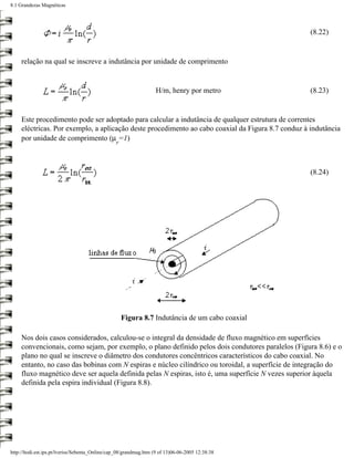 8.1 Grandezas Magnéticas




                                                                                                    (8.22)


     relação na qual se inscreve a indutância por unidade de comprimento


                                                                   H/m, henry por metro             (8.23)


     Este procedimento pode ser adoptado para calcular a indutância de qualquer estrutura de correntes
     eléctricas. Por exemplo, a aplicação deste procedimento ao cabo coaxial da Figura 8.7 conduz à indutância
     por unidade de comprimento (µ =1)
                                                 r




                                                                                                    (8.24)




                                                     Figura 8.7 Indutância de um cabo coaxial

     Nos dois casos considerados, calculou-se o integral da densidade de fluxo magnético em superfícies
     convencionais, como sejam, por exemplo, o plano definido pelos dois condutores paralelos (Figura 8.6) e o
     plano no qual se inscreve o diâmetro dos condutores concêntricos característicos do cabo coaxial. No
     entanto, no caso das bobinas com N espiras e núcleo cilíndrico ou toroidal, a superfície de integração do
     fluxo magnético deve ser aquela definida pelas N espiras, isto é, uma superfície N vezes superior àquela
     definida pela espira individual (Figura 8.8).




http://ltodi.est.ips.pt/lveriss/Sebenta_Online/cap_08/grandmag.htm (9 of 13)06-06-2005 12:38:38
 