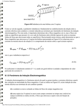 8.1 Grandezas Magnéticas




                                            Figura 8.8 Indutância de uma bobina com N espiras

     Como se verá de seguida, o parâmetro indutância é fundamental no estabelecimento da relação entre a
     corrente eléctrica num condutor e a tensão induzida aos terminais por intermédio do fenómeno da indução
     electromagnética. Por esta razão, é importante determinar não o fluxo magnético em si, mas o fluxo em
     todas as superfícies que possam vir a ser sede do fenómeno atrás referido (apesar de serem as mesmas
     linhas de força que atravessam todas as superfícies). Raciocinando nestes termos, pode demonstrar-se que o
     fluxo magnético que atravessa as N espiras da bobina representada na Figura 8.8 se relaciona com a
     corrente na mesma através da relação (l é o comprimento do núcleo sobre o qual existem espiras)



                                                                                                      (8.25)



     isto é, que a indutância respectiva é


                                                                                                      (8.26)


     O coeficiente k é idealmente unitário (l>>r), sendo em geral inferior à unidade e dependente do valor
     particular do cociente l/r.

     8.1.5 Fenómeno da Indução Electromagnética

     A indução electromagnética é o fenómeno através do qual se geram tensões e correntes eléctricas a partir
     das variações na intensidade do fluxo magnético. Como se indica na Figura 8.9, existe indução de uma
     tensão eléctrica aos terminais de um condutor quando:

               (i) o condutor se move cortando as linhas de fluxo do campo magnético (a);

               (ii) uma espira (ou N espiras) se move num campo constante no tempo mas variável no
               espaço (conforme se indica em (b), o fluxo que atravessa a espira varia em função da
               posição);


http://ltodi.est.ips.pt/lveriss/Sebenta_Online/cap_08/grandmag.htm (10 of 13)06-06-2005 12:38:38
 