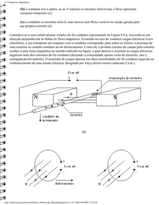 8.1 Grandezas Magnéticas


               (iii) o condutor (ou a espira, ou as N espiras) se encontra imóvel mas o fluxo apresenta
               variações temporais (c);

               (iv) o condutor se encontra imóvel, mas imerso num fluxo variável no tempo gerado pela
               sua própria corrente (d).

     Considere-se o caso relativamente simples do fio condutor representado na Figura 8.9.a, movendo-se em
     direcção perpendicular às linhas do fluxo magnético. Existindo no seio do condutor cargas eléctricas livres
     (electrões), o seu transporte em conjunto com o condutor corresponde, para todos os efeitos, à presença de
     uma corrente no sentido contrário ao do deslocamento. Como tal, o produto externo do campo pela corrente
     conduz a uma força magnética no sentido indicado na figura, a qual desloca e acumula as cargas eléctricas
     negativas num dos extremos do fio condutor (deixando a extremidade oposta vazia de electrões, isto é,
     carregada positivamente). O acumular de cargas opostas nas duas extremidades do fio condutor equivale ao
     estabelecimento de uma tensão eléctrica, designada por força electro-motriz induzida (f.e.m.).




http://ltodi.est.ips.pt/lveriss/Sebenta_Online/cap_08/grandmag.htm (11 of 13)06-06-2005 12:38:38
 