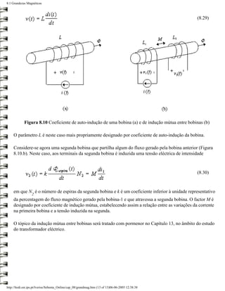 8.1 Grandezas Magnéticas



                                                                                                    (8.29)




            Figura 8.10 Coeficiente de auto-indução de uma bobina (a) e de indução mútua entre bobinas (b)

     O parâmetro L é neste caso mais propriamente designado por coeficiente de auto-indução da bobina.

     Considere-se agora uma segunda bobina que partilha algum do fluxo gerado pela bobina anterior (Figura
     8.10.b). Neste caso, aos terminais da segunda bobina é induzida uma tensão eléctrica de intensidade



                                                                                                    (8.30)



     em que N é o número de espiras da segunda bobina e k é um coeficiente inferior à unidade representativo
                  2
     da percentagem do fluxo magnético gerado pela bobina-1 e que atravessa a segunda bobina. O factor M é
     designado por coeficiente de indução mútua, estabelecendo assim a relação entre as variações da corrente
     na primeira bobina e a tensão induzida na segunda.

     O tópico da indução mútua entre bobinas será tratado com pormenor no Capítulo 13, no âmbito do estudo
     do transformador eléctrico.




http://ltodi.est.ips.pt/lveriss/Sebenta_Online/cap_08/grandmag.htm (13 of 13)06-06-2005 12:38:38
 