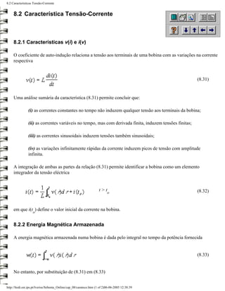 8.2 Características Tensão-Corrente


     8.2 Característica Tensão-Corrente



     8.2.1 Características v(i) e i(v)

     O coeficiente de auto-indução relaciona a tensão aos terminais de uma bobina com as variações na corrente
     respectiva


                                                                                                          (8.31)


     Uma análise sumária da característica (8.31) permite concluir que:

                (i) as correntes constantes no tempo não induzem qualquer tensão aos terminais da bobina;

                (ii) as correntes variáveis no tempo, mas com derivada finita, induzem tensões finitas;

                (iii) as correntes sinusoidais induzem tensões também sinusoidais;

                (iv) as variações infinitamente rápidas da corrente induzem picos de tensão com amplitude
                infinita.

     A integração de ambas as partes da relação (8.31) permite identificar a bobina como um elemento
     integrador da tensão eléctrica


                                                                     t>t                                  (8.32)
                                                                           o



     em que i(t ) define o valor inicial da corrente na bobina.
                   o


     8.2.2 Energia Magnética Armazenada

     A energia magnética armazenada numa bobina é dada pelo integral no tempo da potência fornecida


                                                                                                          (8.33)


     No entanto, por substituição de (8.31) em (8.33)


http://ltodi.est.ips.pt/lveriss/Sebenta_Online/cap_08/carateco.htm (1 of 2)06-06-2005 12:38:39
 