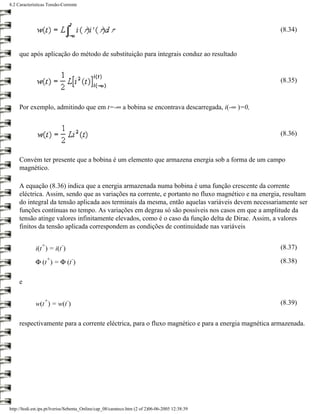 8.2 Características Tensão-Corrente




                                                                                                     (8.34)


     que após aplicação do método de substituição para integrais conduz ao resultado


                                                                                                     (8.35)


     Por exemplo, admitindo que em t=-∞ a bobina se encontrava descarregada, i(-∞ )=0,


                                                                                                     (8.36)


     Convém ter presente que a bobina é um elemento que armazena energia sob a forma de um campo
     magnético.

     A equação (8.36) indica que a energia armazenada numa bobina é uma função crescente da corrente
     eléctrica. Assim, sendo que as variações na corrente, e portanto no fluxo magnético e na energia, resultam
     do integral da tensão aplicada aos terminais da mesma, então aquelas variáveis devem necessariamente ser
     funções contínuas no tempo. As variações em degrau só são possíveis nos casos em que a amplitude da
     tensão atinge valores infinitamente elevados, como é o caso da função delta de Dirac. Assim, a valores
     finitos da tensão aplicada correspondem as condições de continuidade nas variáveis

                +          -                                                                         (8.37)
             i(t ) = i(t )
                    +              -
             Φ (t ) = Φ (t )                                                                         (8.38)


     e

                  +            -                                                                     (8.39)
             w(t ) = w(t )

     respectivamente para a corrente eléctrica, para o fluxo magnético e para a energia magnética armazenada.




http://ltodi.est.ips.pt/lveriss/Sebenta_Online/cap_08/carateco.htm (2 of 2)06-06-2005 12:38:39
 