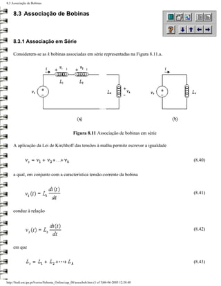 8.3 Associação de Bobinas


     8.3 Associação de Bobinas



     8.3.1 Associação em Série

     Considerem-se as k bobinas associadas em série representadas na Figura 8.11.a.




                                                  Figura 8.11 Associação de bobinas em série

     A aplicação da Lei de Kirchhoff das tensões à malha permite escrever a igualdade


                                                                                                 (8.40)


     a qual, em conjunto com a característica tensão-corrente da bobina


                                                                                                 (8.41)


     conduz à relação


                                                                                                 (8.42)


     em que


                                                                                                 (8.43)



http://ltodi.est.ips.pt/lveriss/Sebenta_Online/cap_08/assocbob.htm (1 of 3)06-06-2005 12:38:40
 