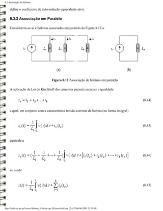 8.3 Associação de Bobinas


     define o coeficiente de auto-indução equivalente série.

     8.3.2 Associação em Paralelo

     Considerem-se as k bobinas associadas em paralelo da Figura 8.12.a.




                                                Figura 8.12 Associação de bobinas em paralelo

     A aplicação da Lei de Kirchhoff das correntes permite escrever a igualdade


                                                                                                 (8.44)


     a qual, em conjunto com a característica tensão-corrente da bobina (na forma integral)



                                                                                                 (8.45)



     equivale a



                                                                                                 (8.46)



     ou ainda



                                                                                                 (8.47)




http://ltodi.est.ips.pt/lveriss/Sebenta_Online/cap_08/assocbob.htm (2 of 3)06-06-2005 12:38:40
 