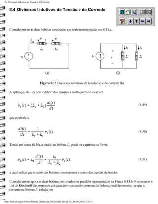 8.4 Divisores Indutivos de Tensão e de Corrente


     8.4 Divisores Indutivos de Tensão e de Corrente



     Considerem-se as duas bobinas associadas em série representadas em 8.13.a.




                                     Figura 8.13 Divisores indutivos de tensão (a) e de corrente (b)

     A aplicação da Lei de Kirchhoff das tensões à malha permite escrever


                                                                                                       (8.49)


     que equivale a



                                                                                                       (8.50)



     Tendo em conta (8.50), a tensão na bobina L1 pode ser expressa na forma



                                                                                                       (8.51)



     a qual indica que à maior das bobinas corresponde a maior das quedas de tensão.

     Considerem-se agora as duas bobinas associadas em paralelo representadas na Figura 8.13.b. Recorrendo à
     Lei de Kirchhoff das correntes e à característica tensão-corrente da bobina, pode demonstrar-se que a
     corrente na bobina L1 é dada por


http://ltodi.est.ips.pt/lveriss/Sebenta_Online/cap_08/diviindu.htm (1 of 2)06-06-2005 12:38:41
 