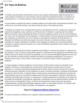 8.5 Tipos de Bobinas


     8.5 Tipos de Bobinas



     As bobinas são geralmente classificadas com base num conjunto relativamente amplo de parâmetros: o
     valor nominal; a tolerância do valor nominal; o tipo de material constituinte do núcleo; a resistência do
     enrolamento (d.c.); a corrente máxima; o factor de qualidade; a frequência de ressonância própria; etc.

     No que respeita ao material do núcleo, as bobinas podem ser de quatro tipos essencialmente distintos: com
     núcleo de ar; com núcleo de ferro; com núcleo de pó de metal; e com núcleo de ferrite.

     As bobinas com núcleo de ar consistem basicamente no enrolamento de um fio condutor num suporte de
     material não magnético, como o plástico ou a fibra de vidro. O material e a espessura do fio condutor
     diferem consoante o tipo de aplicação da bobina. Em baixas frequências utiliza-se fio de cobre isolado por
     um verniz, mas em aplicações de alta frequência é comum utilizar-se técnicas especiais de enrolamento dos
     fios condutores, em particular com vista a reduzir as consequências negativas do efeito pelicular. A
     dimensão das bobinas com núcleo de ar pode variar entre a fracção e a centena de espiras, em geral
     enroladas em camadas sobrepostas. É também usual impregnar as bobinas com um material isolador
     resistente aos agentes químicos presentes no ar, como a humidade, garantindo-se-lhes, também, uma maior
     resistência mecânica.

     O objectivo da utilização de um núcleo magnético numa bobina é o aumento do respectivo coeficiente de
     auto-indução. Como se referiu ao longo deste capítulo, o coeficiente de auto-indução de uma bobina é uma
     função crescente do número de espiras (ao quadrado, note-se) e da permeabilidade magnética do meio em
     que são induzidas as linhas de fluxo, podendo esta última ser largamente amplificada, com recurso a
     materiais como o ferro, o ferro-silício, o ferro-níquel e as ferrites de níquel, cobalto, manganésio e
     magnésio.

     É comum agrupar os núcleos magnéticos em três classes: de ferro maciço (raros) ou laminado, de pó
     metálico e de ferrite. A minimização das correntes de Foucault orienta a escolha entre as diversas
     alternativas. A variação continuada da magnetização do núcleo induz no mesmo um fluxo de correntes
     eléctricas parasitas, sobretudo em alta frequência, às quais se encontra associado o fenómeno da dissipação
     de calor por efeito de Joule. A redução destas correntes passou inicialmente pela aplicação de núcleos de
     chapa laminada, que ao se encontrarem isoladas umas das outras interrompem e reduzem a dimensão dos
     caminhos percorridos pelas correntes. As alternativas à solução laminada são a utilização de um núcleo de
     pó metálico de dimensões micrométricas, aglutinado e comprimido com um material sintético isolador, ou
     então recorre-se às designadas ferrites. As ferrites são basicamente cristais mistos que apresentam,
     simultaneamente, elevadas permeabilidade magnética relativa e resistividade eléctrica. As soluções mais
     comuns são as ferrites de níquel, de cobalto, de manganésio e de magnésio.

                                             Figura 8.14 Algumas bobinas disponíveis

     É comum caracterizar as bobinas com o seguinte conjunto de parâmetros técnicos:



http://ltodi.est.ips.pt/lveriss/Sebenta_Online/cap_08/tiposbob.htm (1 of 2)06-06-2005 12:38:41
 