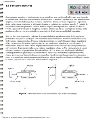 8.6 Sensores Indutivos


     8.6 Sensores Indutivos



     Os sensores ou transdutores indutivos associam a variação de uma grandeza não eléctrica a uma alteração
     da indutância ou coeficiente de auto-indução de uma bobina. Apesar de a indutância de uma bobina ser uma
     função da permeabilidade magnética do núcleo e da forma e dimensões físicas respectivas, é a primeira
     destas variáveis que geralmente se utiliza para detectar as variações nas grandezas a medir. A variação da
     indutância é uma consequência da variação do fluxo magnético total gerado pela corrente eléctrica na
     bobina, seja devido à variação da posição do núcleo no interior, seja devido à variação da distância entre
     aquela e um objecto externo constituído por uma material de elevada permeabilidade magnética.

     Hoje em dia existe uma relativa variedade de sensores indutivos, principalmente de deslocamento, de
     proximidade e de pressão. Na Figura 8.15 consideram-se os exemplos de dois transdutores indutivos de
     deslocamento e de proximidade. O sensor em (a) é constituído por uma bobina cujo núcleo magnético é
     móvel e se encontra fisicamente ligado ao objecto cujo movimento ou posição se pretende medir. O
     deslocamento do núcleo altera o fluxo magnético total desenvolvido, neste caso por variação da relação
     entre o número de espiras enroladas sobre o núcleo magnético e sobre o ar. Um outro exemplo de sensor
     indutivo é o detector de proximidade ilustrado na Figura 8.15.b. Neste caso, a indutância da bobina é
     alterada por efeito da aproximação ou afastamento do objecto cuja proximidade se pretende detectar,
     objecto que regra geral é constituído por um material de elevada permeabilidade magnética. A maior ou
     menor proximidade do objecto tem consequências sobre o fluxo magnético total desenvolvido pela corrente
     na bobina, que equivale ao coeficiente de auto-indução respectivo.




                             Figura 8.15 Sensores indutivos de deslocamento (a) e de proximidade (b)




http://ltodi.est.ips.pt/lveriss/Sebenta_Online/cap_08/sensindu.htm06-06-2005 12:38:42
 