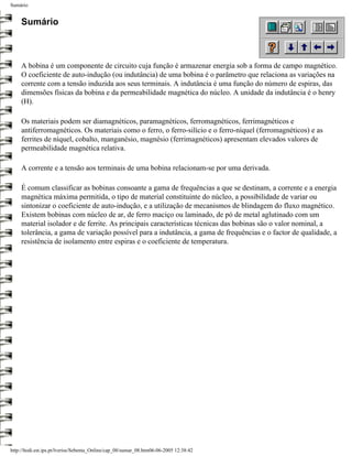Sumário


     Sumário



     A bobina é um componente de circuito cuja função é armazenar energia sob a forma de campo magnético.
     O coeficiente de auto-indução (ou indutância) de uma bobina é o parâmetro que relaciona as variações na
     corrente com a tensão induzida aos seus terminais. A indutância é uma função do número de espiras, das
     dimensões físicas da bobina e da permeabilidade magnética do núcleo. A unidade da indutância é o henry
     (H).

     Os materiais podem ser diamagnéticos, paramagnéticos, ferromagnéticos, ferrimagnéticos e
     antiferromagnéticos. Os materiais como o ferro, o ferro-silício e o ferro-níquel (ferromagnéticos) e as
     ferrites de níquel, cobalto, manganésio, magnésio (ferrimagnéticos) apresentam elevados valores de
     permeabilidade magnética relativa.

     A corrente e a tensão aos terminais de uma bobina relacionam-se por uma derivada.

     É comum classificar as bobinas consoante a gama de frequências a que se destinam, a corrente e a energia
     magnética máxima permitida, o tipo de material constituinte do núcleo, a possibilidade de variar ou
     sintonizar o coeficiente de auto-indução, e a utilização de mecanismos de blindagem do fluxo magnético.
     Existem bobinas com núcleo de ar, de ferro maciço ou laminado, de pó de metal aglutinado com um
     material isolador e de ferrite. As principais características técnicas das bobinas são o valor nominal, a
     tolerância, a gama de variação possível para a indutância, a gama de frequências e o factor de qualidade, a
     resistência de isolamento entre espiras e o coeficiente de temperatura.




http://ltodi.est.ips.pt/lveriss/Sebenta_Online/cap_08/sumar_08.htm06-06-2005 12:38:42
 