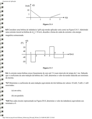 Exercícios de Aplicação




                                                                         Figura E8.4

     8.5 Considere uma bobina de indutância 1µH cuja tensão aplicada varia como na Figura E.8.5. Admitindo
     uma corrente inicial na bobina de i(t )=10 mA, desenhe a forma de onda da corrente e da energia
                                                        o
     magnética armazenada.




                                                                         Figura E8.5

     8.6 A corrente numa bobina cresce linearmente de zero até 5 A num intervalo de tempo de 1 ms. Sabendo
     que o coeficiente de auto-indução da bobina são 2 mH, determine o valor da tensão induzida aos terminais
     da mesma.

     *8.7 Determine o coeficiente de auto-indução equivalente de três bobinas de valores 10 mH, 5 mH e 1 mH
     associadas:

                (a) em série;

                (b) em paralelo.

     *8.8 Para cada circuito representado na Figura E8.8, determine o valor da indutância equivalente aos
     terminais a-b.




http://ltodi.est.ips.pt/lveriss/Sebenta_Online/cap_08/exapl_08.htm (2 of 4)06-06-2005 12:38:44
 