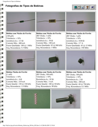 Fotografias de Tipos de Bobinas


    Fotografias de Tipos de Bobinas




      Bobina com Núcleo de Ferrite                          Bobina com Núcleo de Ferrite         Bobina com Núcleo de Ferrite
      (100 µH)                                              (RF Choke; 1 mH)                     (RF Choke; 1 µH)
      Tolerância: ± 10%                                     Tolerância: ± 10%                    Tolerância: ± 10%
      resistência d.c.: 2.5 Ω                               resistência d.c.: 30 Ω               resistência d.c.: 0.04 Ω
      Corrente Máx.: 400 mA                                 Corrente Máx.: 100 mA                Corrente Máx.: 2.7 A
      Factor Qualidade: 100 @ 1 MHz                         Factor Qualidade: 85 @ 800 kHz       Factor Qualidade: 45 @ 15 MHz
      freq. Ressonância: 5.5 MHz                            freq. Ressonância: 3 MHz             freq. Ressonância: 190 MHz




      Bobina Núcleo de Ferrite                              Bobina com Núcleo de Ferrite         Bobina com Núcleo de Ferrite
      (1 mH)                                                (RF Choke; 100 mH)                   (RF Choke; 100 µH)
      Tolerância: ± 10%                                     Tolerância: ± 10%                    Tolerância: ± 10%
      resistência d.c.: 4 Ω                                 Resistência d.c.: 82 Ω               Resistência d.c.: 2 Ω
      Corrente Máx.: 210 mA                                 Corrente Máx.: 5 mA                  Corrente Máx.: 200 mA
      Factor Qualid.: 150 @ 150 kHz                         Factor Qualid.: 100 @ 50 kHz         Factor Qualid.: 60 @ 796 kHz
      freq. Ressonância: 1.8 MHz                            Freq. Ressonância: 90 kHz            Freq. Ressonância: 6.1 MHz




http://ltodi.est.ips.pt/lveriss/Sebenta_Online/cap_08/foto_085.htm (1 of 2)06-06-2005 12:38:46
 