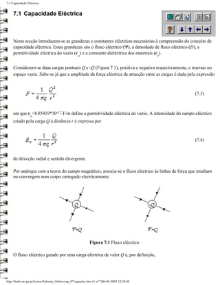 7.1 Capacidade Eléctrica


     7.1 Capacidade Eléctrica



     Nesta secção introduzem-se as grandezas e constantes eléctricas necessárias à compreensão do conceito de
     capacidade eléctrica. Estas grandezas são o fluxo eléctrico (Ψ), a densidade de fluxo eléctrico (D), a
     permitividade eléctrica do vazio (ε ) e a constante dieléctrica dos materiais (ε ).
                                                      o                                          r


     Considerem-se duas cargas pontuais Q e -Q (Figura 7.1), positiva e negativa respectivamente, e imersas no
     espaço vazio. Sabe-se já que a amplitude da força eléctrica de atracção entre as cargas é dada pela expressão



                                                                                                       (7.3)



     em que ε =8.85419*10-12 F/m define a permitividade eléctrica do vazio. A intensidade do campo eléctrico
                  o
     criado pela carga Q à distância r é expressa por



                                                                                                       (7.4)



     de direcção radial e sentido divergente.

     Por analogia com a teoria do campo magnético, associa-se o fluxo eléctrico às linhas de força que irradiam
     ou convergem num corpo carregado electricamente.




                                                               Figura 7.1 Fluxo eléctrico

     O fluxo eléctrico gerado por uma carga eléctrica de valor Q é, por definição,




http://ltodi.est.ips.pt/lveriss/Sebenta_Online/cap_07/capaelec.htm (1 of 7)06-06-2005 12:38:48
 