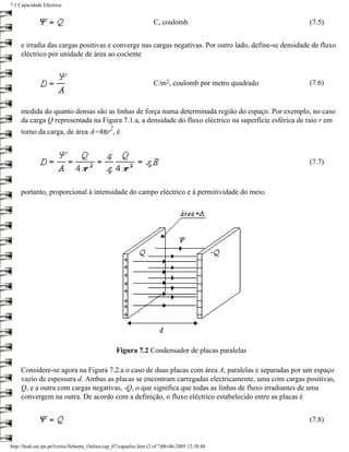 7.1 Capacidade Eléctrica


                                                                     C, coulomb                         (7.5)


     e irradia das cargas positivas e converge nas cargas negativas. Por outro lado, define-se densidade de fluxo
     eléctrico por unidade de área ao cociente


                                                                     C/m2, coulomb por metro quadrado   (7.6)


     medida do quanto densas são as linhas de força numa determinada região do espaço. Por exemplo, no caso
     da carga Q representada na Figura 7.1.a, a densidade do fluxo eléctrico na superfície esférica de raio r em
                                                2
     torno da carga, de área A=4πr , é



                                                                                                        (7.7)



     portanto, proporcional à intensidade do campo eléctrico e à permitividade do meio.




                                                    Figura 7.2 Condensador de placas paralelas

     Considere-se agora na Figura 7.2.a o caso de duas placas com área A, paralelas e separadas por um espaço
     vazio de espessura d. Ambas as placas se encontram carregadas electricamente, uma com cargas positivas,
     Q, e a outra com cargas negativas, -Q, o que significa que todas as linhas de fluxo irradiantes de uma
     convergem na outra. De acordo com a definição, o fluxo eléctrico estabelecido entre as placas é


                                                                                                        (7.8)


http://ltodi.est.ips.pt/lveriss/Sebenta_Online/cap_07/capaelec.htm (2 of 7)06-06-2005 12:38:48
 