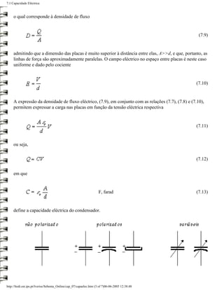 7.1 Capacidade Eléctrica



     o qual corresponde à densidade de fluxo


                                                                                                        (7.9)


     admitindo que a dimensão das placas é muito superior à distância entre elas, A>>d, e que, portanto, as
     linhas de força são aproximadamente paralelas. O campo eléctrico no espaço entre placas é neste caso
     uniforme e dado pelo cociente


                                                                                                      (7.10)


     A expressão da densidade de fluxo eléctrico, (7.9), em conjunto com as relações (7.7), (7.8) e (7.10),
     permitem expressar a carga nas placas em função da tensão eléctrica respectiva


                                                                                                      (7.11)


     ou seja,


                                                                                                      (7.12)


     em que


                                                                     F, farad                         (7.13)


     define a capacidade eléctrica do condensador.




http://ltodi.est.ips.pt/lveriss/Sebenta_Online/cap_07/capaelec.htm (3 of 7)06-06-2005 12:38:48
 