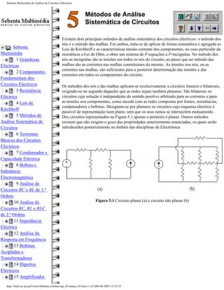 Sebenta Multimédia de Análise de Circuitos Eléctricos



                                                                   Métodos de Análise
                                                                   Sistemática de Circuitos

                                                Existem dois principais métodos de análise sistemática dos circuitos eléctricos: o método dos
                                                nós e o método das malhas. Em ambos, trata-se de aplicar de forma sistemática e agregada as
       Sebenta                                  Leis de Kirchhoff e as características tensão-corrente dos componentes, no caso particular da
Multimédia                                      resistência a Lei de Ohm, e obter um sistema de P-equações a P-incógnitas. No método dos
         1 Grandezas                            nós as incógnitas são as tensões em todos os nós do circuito, ao passo que no método das
Eléctricas                                      malhas são as correntes nas malhas constituintes do mesmo. As tensões nos nós, ou as
                                                correntes nas malhas, são suficientes para a posterior determinação das tensões e das
         2 Componentes
                                                correntes em todos os componentes do circuito.
Fundamentais dos
Circuitos Eléctricos                            Os métodos dos nós e das malhas aplicam-se exclusivamente a circuitos lineares e bilaterais,
         3 Resistência                          exigindo-se no segundo daqueles que as redes sejam também planares. São bilaterais os
Eléctrica                                       circuitos cuja solução é independente do sentido positivo arbitrado para as correntes e para
         4 Leis de                              as tensões nos componentes, como sucede com as redes compostas por fontes, resistências,
                                                condensadores e bobinas. Designam-se por planares os circuitos cujo esquema eléctrico é
Kirchhoff
                                                passível de representação num plano, sem que os seus ramos se intersectem mutuamente.
         5 Métodos de                           Dos circuitos representados na Figura 5.1 apenas o primeiro é planar. Outros métodos
Análise Sistemática de                          existem que não exigem o gozo das propriedades anteriormente enunciadas, os quais serão
Circuitos                                       introduzidos posteriormente no âmbito das disciplinas de Electrónica.
         6 Teoremas
Básicos dos Circuitos
Eléctricos
         7 Condensador e
Capacidade Eléctrica
         8 Bobina e
Indutância
Electromagnética
         9 Análise de
Circuitos RC e RL de 1.ª
Ordem
        10 Análise de                                                       Figura 5.1 Circuito planar (a) e circuito não planar (b)
Circuitos RC, RL e RLC
de 2.ª Ordem
        11 Impedância
Eléctrica
        12 Análise da
Resposta em Frequência
        13 Bobinas
Acopladas e
Transformadores
        14 Diportos
Eléctricos
        15 Amplificador
   http://ltodi.est.ips.pt/lveriss/Sebenta_Online/cap_05/smace_05.htm (1 of 2)06-06-2005 12:35:35
 