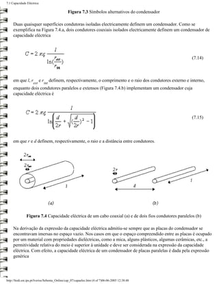 7.1 Capacidade Eléctrica

                                               Figura 7.3 Símbolos alternativos do condensador

     Duas quaisquer superfícies condutoras isoladas electricamente definem um condensador. Como se
     exemplifica na Figura 7.4.a, dois condutores coaxiais isolados electricamente definem um condensador de
     capacidade eléctrica



                                                                                                             (7.14)



     em que l, r           er     definem, respectivamente, o comprimento e o raio dos condutores externo e interno,
                    ext     int
     enquanto dois condutores paralelos e extensos (Figura 7.4.b) implementam um condensador cuja
     capacidade eléctrica é




                                                                                                             (7.15)




     em que r e d definem, respectivamente, o raio e a distância entre condutores.




               Figura 7.4 Capacidade eléctrica de um cabo coaxial (a) e de dois fios condutores paralelos (b)

     Na derivação da expressão da capacidade eléctrica admitiu-se sempre que as placas do condensador se
     encontravam imersas no espaço vazio. Nos casos em que o espaço compreendido entre as placas é ocupado
     por um material com propriedades dieléctricas, como a mica, alguns plásticos, algumas cerâmicas, etc., a
     permitividade relativa do meio é superior à unidade e deve ser considerada na expressão da capacidade
     eléctrica. Com efeito, a capacidade eléctrica de um condensador de placas paralelas é dada pela expressão
     genérica




http://ltodi.est.ips.pt/lveriss/Sebenta_Online/cap_07/capaelec.htm (4 of 7)06-06-2005 12:38:48
 
