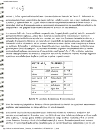 7.1 Capacidade Eléctrica



                                                                                                            (7.16)


     em que ε define a permitividade relativa ou constante dieléctrica do meio. Na Tabela 7.1 indicam-se as
                  r
     constantes dieléctricas características de alguns materiais isoladores, como o ar, o papel parafinado, a mica,
     o plástico, a água destilada, etc. Alguns materiais dieléctricos permitem aumentar de forma drástica a
     capacidade eléctrica de um condensador, e o consequente armazenamento de quantidades significativas de
     carga eléctrica sem que para tal se desenvolvam tensões elevadas aos seus terminais.

     A constante dieléctrica é uma medida do campo eléctrico de oposição (di=oposição) induzido no material
     pelo campo eléctrico aplicado. Apesar de os materiais isoladores serem constituídos por átomos ou
     moléculas às quais dificilmente se subtraem electrões para suportar o fenómeno da condução eléctrica, a
     aplicação de um campo eléctrico a um material com propriedades dieléctricas provoca a deformação das
     órbitas electrónicas em torno do núcleo e conduz à criação de tantos dipólos eléctricos quantos os átomos
     ou moléculas deformados. O alinhamento dos dipólos eléctricos induzidos é designado por fenómeno de
     polarização do dieléctrico (Figura 7.5), o qual se encontra na origem de um campo eléctrico de sentido
     contrário àquele aplicado externamente. Como se indica nas Figuras 7.5.a e 7.5.b, os dipólos induzidos
     anulam-se reciprocamente no interior do dieléctrico, deixando no entanto um conjunto de cargas negativas
     e positivas acumuladas junto às placas positiva e negativa, respectivamente.


                                                MATERIAL εr                     MATERIAL εr
                                                vácuo                1          porcelana        6
                                                ar                   1.0006 alumina              8.1~9.5
                                                teflon               2          titanatos        50~10000
                                                papel parafi. 2.5               Silício fund.    3.8
                                                plástico             3          pyrex            5.1
                                                papel                4~6        polistireno      2.5~2.6
                                                óleo                 4          água dest.       80
                                                mica                 3~7


                                           Tabela 7.1 Constante dieléctrica de diversos materiais

     Uma das interpretações possíveis do efeito causado pelo dieléctrico consiste em equacionar a tensão entre
     as placas, a carga acumulada e o campo eléctrico no seio do material.

     Considerem-se dois condensadores idênticos na forma mas distintos no material do dieléctrico, por
     exemplo um com dieléctrico de vazio e outro com dieléctrico de mica. Admita-se ainda que se fixa a tensão
     entre as placas, V, ou seja, que se impõe no dieléctrico um campo eléctrico resultante E=V/d. De acordo
     com o fenómeno do campo eléctrico induzido (de oposição), no caso do condensador de mica o campo
     eléctrico pré-estabelecido pelas cargas nas placas deve ser superior àquele que na realidade existe no seio

http://ltodi.est.ips.pt/lveriss/Sebenta_Online/cap_07/capaelec.htm (5 of 7)06-06-2005 12:38:48
 