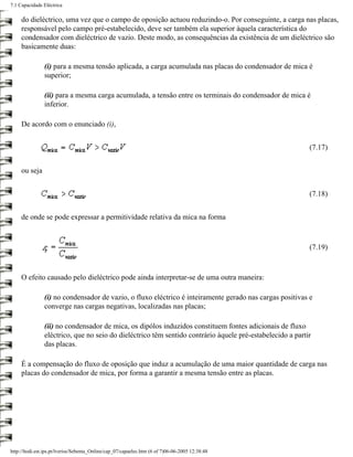 7.1 Capacidade Eléctrica

     do dieléctrico, uma vez que o campo de oposição actuou reduzindo-o. Por conseguinte, a carga nas placas,
     responsável pelo campo pré-estabelecido, deve ser também ela superior àquela característica do
     condensador com dieléctrico de vazio. Deste modo, as consequências da existência de um dieléctrico são
     basicamente duas:

                (i) para a mesma tensão aplicada, a carga acumulada nas placas do condensador de mica é
                superior;

                (ii) para a mesma carga acumulada, a tensão entre os terminais do condensador de mica é
                inferior.

     De acordo com o enunciado (i),


                                                                                                           (7.17)


     ou seja


                                                                                                           (7.18)


     de onde se pode expressar a permitividade relativa da mica na forma



                                                                                                           (7.19)



     O efeito causado pelo dieléctrico pode ainda interpretar-se de uma outra maneira:

                (i) no condensador de vazio, o fluxo eléctrico é inteiramente gerado nas cargas positivas e
                converge nas cargas negativas, localizadas nas placas;

                (ii) no condensador de mica, os dipólos induzidos constituem fontes adicionais de fluxo
                eléctrico, que no seio do dieléctrico têm sentido contrário àquele pré-estabelecido a partir
                das placas.

     É a compensação do fluxo de oposição que induz a acumulação de uma maior quantidade de carga nas
     placas do condensador de mica, por forma a garantir a mesma tensão entre as placas.




http://ltodi.est.ips.pt/lveriss/Sebenta_Online/cap_07/capaelec.htm (6 of 7)06-06-2005 12:38:48
 