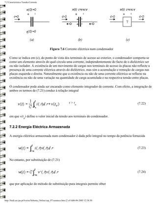 7.2 Característica Tensão-Corrente




                                                Figura 7.6 Corrente eléctrica num condensador

     Como se indica em (c), do ponto de vista dos terminais de acesso ao exterior, o condensador comporta-se
     como um elemento através do qual circula uma corrente, independentemente do facto de o dieléctrico ser
     ou não isolador. A existência de um movimento de cargas nos terminais de acesso às placas não reflecte a
     presença de uma corrente eléctrica através do dieléctrico, mas sim a acumulação e remoção de cargas nas
     placas esquerda e direita. Naturalmente que a existência ou não de uma corrente eléctrica se reflecte na
     existência ou não de uma variação na quantidade de carga acumulada e na respectiva tensão entre placas.

     O condensador pode ainda ser encarado como elemento integrador de corrente. Com efeito, a integração de
     ambos os termos de (7.21) conduz à relação integral


                                                                     t>t                            (7.22)
                                                                           o



     em que v(t ) define o valor inicial da tensão aos terminais do condensador.
                    o


     7.2.2 Energia Eléctrica Armazenada

     A energia eléctrica armazenada num condensador é dada pelo integral no tempo da potência fornecida


                                                                                                    (7.23)


     No entanto, por substituição de (7.21)


                                                                                                    (7.24)


     que por aplicação do método de substituição para integrais permite obter



http://ltodi.est.ips.pt/lveriss/Sebenta_Online/cap_07/carateco.htm (2 of 6)06-06-2005 12:38:50
 