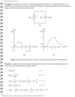 7.2 Característica Tensão-Corrente

     Exemplo-1: Considere-se o circuito e o sinal representados na Figura 7.7, e admita-se que em t=0 o
     condensador se encontra descarregado. Pretende-se determinar e representar graficamente, em função do
     tempo, a tensão aos terminais do condensador.




                   Figura 7.7 Exemplo de aplicação: variáveis corrente e tensão eléctrica num condensador

     Resolução: A aplicação da forma integral da característica tensão-corrente do condensador permite
     escrever a tensão aos terminais na seguinte forma:


                                                                                   t<0

                                                                                   0<t<1


                                                                                   1<t<2

                                                                                   2<t<3

                                                                                          3<t<4


http://ltodi.est.ips.pt/lveriss/Sebenta_Online/cap_07/carateco.htm (4 of 6)06-06-2005 12:38:50
 