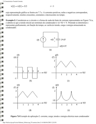 7.2 Característica Tensão-Corrente


                                                                                   t>3


     cuja representação gráfica se ilustra em 7.7.c. A correntes positivas, nulas e negativas correspondem,
     respectivamente, tensões crescentes, constantes e decrescentes no tempo.

     Exemplo-2: Considerem-se o circuito e a forma de onda da fonte de corrente representados na Figura 7.8.a,
     e admita-se que a tensão inicial aos terminais do condensador é v(t=0)=1 V. Pretende-se determinar e
     representar graficamente, em função do tempo, as variáveis tensão, carga e energia armazenada no
     condensador.




             Figura 7.8 Exemplo de aplicação-2: corrente, carga, tensão e energia eléctrica num condensador

http://ltodi.est.ips.pt/lveriss/Sebenta_Online/cap_07/carateco.htm (5 of 6)06-06-2005 12:38:50
 