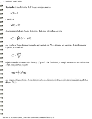 7.2 Característica Tensão-Corrente



     Resolução: À tensão inicial de 1 V correspondem a carga




     e a energia




     A carga acumulada em função do tempo é dada pelo integral da corrente




     que resulta na forma de onda triangular representada em 7.8.c. A tensão aos terminais do condensador é
     expressa pelo cociente




     cuja forma coincide com aquela da carga (Figura 7.8.d). Finalmente, a energia armazenada no condensador
     obtém-se a partir do produto




     que no presente caso toma a forma de um sinal periódico constituído por arcos de uma equação quadrática
     (Figura 7.8.e).




http://ltodi.est.ips.pt/lveriss/Sebenta_Online/cap_07/carateco.htm (6 of 6)06-06-2005 12:38:50
 