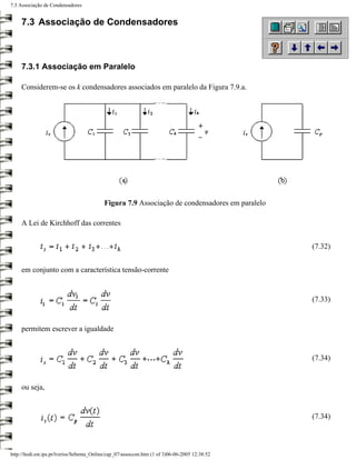 7.3 Associação de Condensadores


     7.3 Associação de Condensadores



     7.3.1 Associação em Paralelo

     Considerem-se os k condensadores associados em paralelo da Figura 7.9.a.




                                            Figura 7.9 Associação de condensadores em paralelo

     A Lei de Kirchhoff das correntes


                                                                                                 (7.32)


     em conjunto com a característica tensão-corrente


                                                                                                 (7.33)


     permitem escrever a igualdade


                                                                                                 (7.34)


     ou seja,


                                                                                                 (7.34)



http://ltodi.est.ips.pt/lveriss/Sebenta_Online/cap_07/assoccon.htm (1 of 3)06-06-2005 12:38:52
 