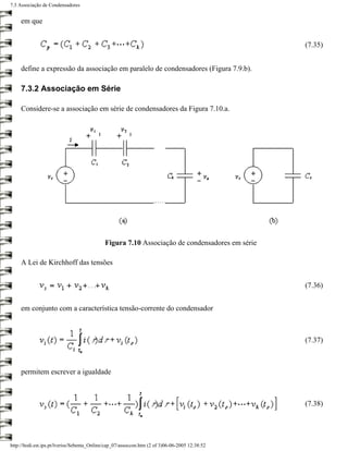 7.3 Associação de Condensadores


     em que


                                                                                                 (7.35)


     define a expressão da associação em paralelo de condensadores (Figura 7.9.b).

     7.3.2 Associação em Série

     Considere-se a associação em série de condensadores da Figura 7.10.a.




                                             Figura 7.10 Associação de condensadores em série

     A Lei de Kirchhoff das tensões


                                                                                                 (7.36)


     em conjunto com a característica tensão-corrente do condensador



                                                                                                 (7.37)



     permitem escrever a igualdade



                                                                                                 (7.38)




http://ltodi.est.ips.pt/lveriss/Sebenta_Online/cap_07/assoccon.htm (2 of 3)06-06-2005 12:38:52
 