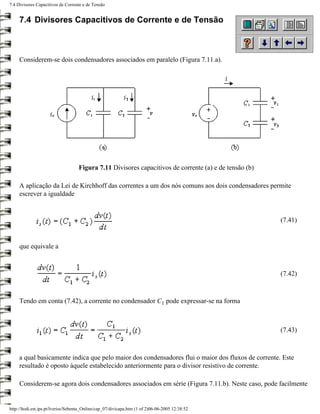 7.4 Divisores Capacitivos de Corrente e de Tensão


     7.4 Divisores Capacitivos de Corrente e de Tensão



     Considerem-se dois condensadores associados em paralelo (Figura 7.11.a).




                                    Figura 7.11 Divisores capacitivos de corrente (a) e de tensão (b)

     A aplicação da Lei de Kirchhoff das correntes a um dos nós comuns aos dois condensadores permite
     escrever a igualdade


                                                                                                        (7.41)


     que equivale a



                                                                                                        (7.42)



     Tendo em conta (7.42), a corrente no condensador C1 pode expressar-se na forma



                                                                                                        (7.43)



     a qual basicamente indica que pelo maior dos condensadores flui o maior dos fluxos de corrente. Este
     resultado é oposto àquele estabelecido anteriormente para o divisor resistivo de corrente.

     Considerem-se agora dois condensadores associados em série (Figura 7.11.b). Neste caso, pode facilmente


http://ltodi.est.ips.pt/lveriss/Sebenta_Online/cap_07/divicapa.htm (1 of 2)06-06-2005 12:38:52
 