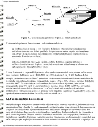 7.5 Tipos de Condensadores




                               Figura 7.13 Condensadores cerâmicos: de placa (a) e multi-camada (b)

     É comum distinguirem-se duas classes de condensadores cerâmicos:

                (i) condensadores da classe-1, com constantes dieléctricas relativamente baixas (algumas
                unidades a centenas) mas de boa qualidade, designadamente no que respeita à resistência do
                dieléctrico e à dependência da capacidade com a temperatura (utilizados essencialmente na
                construção de osciladores e filtros);

                (ii) condensadores da classe-2, de elevada constante dieléctrica (algumas centenas a
                milhares de unidades) mas de piores características técnicas e utilizados essencialmente em
                aplicações gerais de acoplamento de sinais.

     A título de exemplo, a empresa Philips comercializa condensadores cerâmicos de placas e multi-camada
     cujas constantes dieléctricas são ε >2000, 5000 ou 14000, da classe-2, e ε =6~250 da classe-1. Por
                                                     r                                           r
     exemplo, os condensadores da classe-2 apresentam valores nominais compreendidos entre as décimas do
     picofarad e o microfarad, tolerâncias compreendidas entre os -20 e os 80%, e tensões máximas de trabalho
     entre 63 e 500 V. Por outro lado, os condensadores da classe-1 cobrem a gama de capacidades
     compreendidas entre 0.47 e 270 pF, suportam tensões máximas típicas de 100 ou 500 V, e apresentam
     tolerâncias relativamente baixas, tipicamente 2%. Convém ainda salientar o facto de existirem
     condensadores cerâmicos para aplicações gerais de baixa frequência (receptores TV, gravadores vídeo, etc.)
     e para microondas (comunicações via satélite, telefone móvel, etc.).

     7.5.4 Condensadores Electrolíticos

     Existem dois tipos principais de condensadores electrolíticos: de alumínio e de tântalo, em ambos os casos
     nas variantes sólida e líquida. Os condensadores electrolíticos baseiam o seu princípio de funcionamento na
     criação de um dieléctrico de espessura micrométrica directamente na superfície de contacto entre dois
     materiais condutores. Por exemplo, os condensadores electrolíticos de alumínio líquido são construídos a
     partir de um conjunto de folhas de alumínio enroladas e intercaladas com um papel fino, absorvente e
     banhado num electrólito. O conjunto electrólito-alumínio é inicialmente um bom condutor, propriedade que
     sofre alteração após a aplicação de uma tensão entre o terminal de alumínio e o electrólito. A aplicação de

http://ltodi.est.ips.pt/lveriss/Sebenta_Online/cap_07/tiposcon.htm (3 of 6)06-06-2005 12:38:53
 