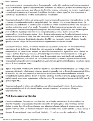 7.5 Tipos de Condensadores

     uma tensão constante entre as duas placas do condensador conduz à formação de uma finíssima camada de
     óxido de alumínio na superfície de contacto entre o alumínio e o electrólito (de aproximadamente 0.1 µm de
     espessura), processo durante o qual a função do electrólito consiste basicamente em fornecer oxigénio para
     a reacção química em curso. É a camada de óxido de alumínio criada na superfície de contacto entre o
     alumínio e o electrólito que constitui o dieléctrico do condensador.

     Os condensadores electrolíticos são componentes cujos terminais são geralmente polarizados (hoje em dia
     existem condensadores electrolíticos não polarizados). Para além do valor nominal da capacidade e da
     tensão máxima de trabalho, os condensadores electrolíticos contêm na superfície externa uma indicação do
     terminal positivo (ou negativo) da tensão. As condições de funcionamento devem garantir sempre uma
     tensão positiva entre os terminais positivo e negativo do condensador. Aplicação de uma tensão negativa
     pode conduzir à degradação irreversível das suas propriedades, podendo mesmo explodir. Os
     condensadores electrolíticos apresentam valores de capacidade geralmente elevados, tipicamente entre as
     décimas do microfarad e do farad, reduzidas tensões máximas de trabalho, geralmente inferior a 100 V,
     resistência de isolamento do dieléctrico da ordem dos MΩ (que é um valor baixo), tolerâncias elevadas
     (podendo mesmo atingir 100%) e coeficientes de temperatura relativamente elevados.

     Os condensadores de tântalo, tal como os electrolíticos de alumínio, baseiam o seu funcionamento no
     crescimento de um dieléctrico de óxido fino entre um material condutor e um electrólito. Estes
     condensadores são construídos a partir de um pó de tântalo comprimido e aquecido de modo a formar um
     bloco de material de elevada porosidade. O material é posteriormente imerso numa solução ácida, que
     conduz à formação de uma fina película de óxido de manganésio envolvente da elevada superfície de
     contacto. Seguidamente, adiciona-se um electrólito que estabelece o contacto negativo do condensador.
     Estes condensadores são componentes polarizados, característica geralmente indicada na cápsula do mesmo
     através de um conjunto de sinais.

     Apesar de existirem condensadores da tântalo de elevada capacidade, tipicamente entre 2.2 e 100 µF, estes
     apresentam dimensões relativamente pequenas quando comparadas com as dos condensadores electrolíticos
     de alumínio. As características técnicas são bastante semelhantes às dos condensadores de alumínio,
     nomeadamente algumas dezenas de volt de máxima tensão de trabalho, tolerâncias que podem atingir 50%,
     coeficientes de temperatura superiores ao milhar de p.p.m./ºK, e resistência de isolamento do dieléctrico de
     apenas alguns MΩ.

     Os condensadores electrolíticos são utilizados em variadíssimas aplicações: fontes de alimentação,
     equipamento industrial, de telecomunicações e automóvel (motores), acoplamento, filtragem,
     temporizadores, etc.

     7.5.5 Condensadores Híbridos

     Os condensadores de filme espesso e de filme fino são utilizados na realização de circuitos híbridos
     discreto-integrados. Estes condensadores são construídos por deposição de uma película de material
     dieléctrico entre dois eléctrodos condutores, tudo sobre um substrato isolante de alumina, magnesia,
     quartzo, vidro ou safira. Os materiais dieléctricos mais utilizados são o titanato de bário (ε =1000~3000), os
                                                                                                 r
     titanatos de magnésio e de zinco, o óxido de titânio (ε =12~160), no caso dos condensadores de filme
                                                                                 r


http://ltodi.est.ips.pt/lveriss/Sebenta_Online/cap_07/tiposcon.htm (4 of 6)06-06-2005 12:38:53
 