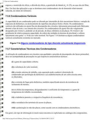 7.5 Tipos de Condensadores

     espesso; e monóxido de silício, o dióxido de silício, o pentóxido de tântalo (ε =4~25), no caso dos de filme
                                                                                                 r
     fino. Em face das aplicações a que se destinam estes condensadores são de dimensão relativamente
     reduzida, da ordem do milímetro.

     7.5.6 Condensadores Variáveis

     A capacidade de um condensador pode ser alterada por intermédio de dois mecanismos básicos: variação da
     espessura do dieléctrico; ou deslocamento da superfície das placas frente a frente. Os condensadores
     variáveis são utilizados no ajuste fino do desempenho dos circuitos, tipicamente processado pelo fabricante
     durante a fase de teste, e na sintonia dos circuitos. Os condensadores de ajuste fino são vulgarmente
     designados por trimmers, podendo ser de pressão, de disco, tubulares ou de placas. Os trimmers são
     geralmente de relativa pequena capacidade, da ordem das unidades às dezenas de picofarad, e cobrem
     tipicamente uma gama 1 a 10 do seu valor nominal. Na Figura 7.14 ilustram-se alguns condensadores
     variáveis actualmente existentes no mercado.

             Figura 7.14 Alguns condensadores do tipo discreto actualmente disponíveis

     7.5.7 Características Técnicas dos Condensadores

     A utilização de condensadores em circuitos cuja qualidade e precisão do desempenho são factor primordial,
     deve ser acompanhada de precauções no que respeita às características técnicas:

                (i) a gama de capacidades coberta;

                (ii) a tolerância do valor nominal;

                (iii) a tensão máxima de trabalho, cuja superação pode conduzir à destruição do
                condensador por perfuração do dieléctrico e ao estabelecimento de um curto-circuito entre
                os eléctrodos;

                (iv) a corrente de fugas pelo dieléctrico, também especificada através da resistência de
                isolamento do mesmo;

                (v) os efeitos da temperatura, designadamente o coeficiente de temperatura e a gama de
                temperaturas de trabalho recomendada;

                (vi) a indutância parasita e a respectiva frequência de ressonância;

                (vii) a resistência dos terminais de acesso às placas;

                (viii) a polarização ou não das placas, como sucede com os condensadores electrolíticos.

     Em geral, este tipo de informação (e muito mais) encontra-se explicitada nos catálogos dos componentes,

http://ltodi.est.ips.pt/lveriss/Sebenta_Online/cap_07/tiposcon.htm (5 of 6)06-06-2005 12:38:53
 