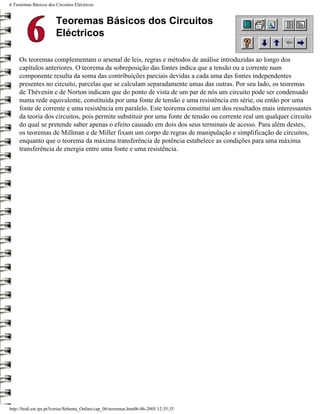 6 Teoremas Básicos dos Circuitos Eléctricos


                        Teoremas Básicos dos Circuitos
                        Eléctricos

     Os teoremas complementam o arsenal de leis, regras e métodos de análise introduzidas ao longo dos
     capítulos anteriores. O teorema da sobreposição das fontes indica que a tensão ou a corrente num
     componente resulta da soma das contribuições parciais devidas a cada uma das fontes independentes
     presentes no circuito, parcelas que se calculam separadamente umas das outras. Por seu lado, os teoremas
     de Thévenin e de Norton indicam que do ponto de vista de um par de nós um circuito pode ser condensado
     numa rede equivalente, constituída por uma fonte de tensão e uma resistência em série, ou então por uma
     fonte de corrente e uma resistência em paralelo. Este teorema constitui um dos resultados mais interessantes
     da teoria dos circuitos, pois permite substituir por uma fonte de tensão ou corrente real um qualquer circuito
     do qual se pretende saber apenas o efeito causado em dois dos seus terminais de acesso. Para além destes,
     os teoremas de Millman e de Miller fixam um corpo de regras de manipulação e simplificação de circuitos,
     enquanto que o teorema da máxima transferência de potência estabelece as condições para uma máxima
     transferência de energia entre uma fonte e uma resistência.




http://ltodi.est.ips.pt/lveriss/Sebenta_Online/cap_06/teoremas.htm06-06-2005 12:35:35
 