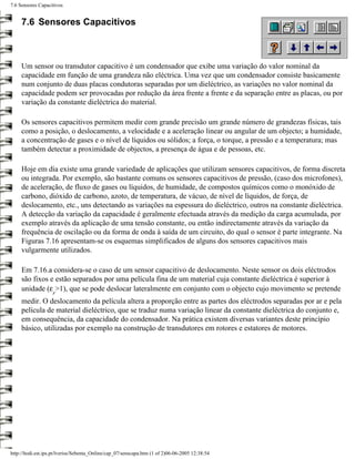 7.6 Sensores Capacitivos


     7.6 Sensores Capacitivos



     Um sensor ou transdutor capacitivo é um condensador que exibe uma variação do valor nominal da
     capacidade em função de uma grandeza não eléctrica. Uma vez que um condensador consiste basicamente
     num conjunto de duas placas condutoras separadas por um dieléctrico, as variações no valor nominal da
     capacidade podem ser provocadas por redução da área frente a frente e da separação entre as placas, ou por
     variação da constante dieléctrica do material.

     Os sensores capacitivos permitem medir com grande precisão um grande número de grandezas físicas, tais
     como a posição, o deslocamento, a velocidade e a aceleração linear ou angular de um objecto; a humidade,
     a concentração de gases e o nível de líquidos ou sólidos; a força, o torque, a pressão e a temperatura; mas
     também detectar a proximidade de objectos, a presença de água e de pessoas, etc.

     Hoje em dia existe uma grande variedade de aplicações que utilizam sensores capacitivos, de forma discreta
     ou integrada. Por exemplo, são bastante comuns os sensores capacitivos de pressão, (caso dos microfones),
     de aceleração, de fluxo de gases ou líquidos, de humidade, de compostos químicos como o monóxido de
     carbono, dióxido de carbono, azoto, de temperatura, de vácuo, de nível de líquidos, de força, de
     deslocamento, etc., uns detectando as variações na espessura do dieléctrico, outros na constante dieléctrica.
     A detecção da variação da capacidade é geralmente efectuada através da medição da carga acumulada, por
     exemplo através da aplicação de uma tensão constante, ou então indirectamente através da variação da
     frequência de oscilação ou da forma de onda à saída de um circuito, do qual o sensor é parte integrante. Na
     Figuras 7.16 apresentam-se os esquemas simplificados de alguns dos sensores capacitivos mais
     vulgarmente utilizados.

     Em 7.16.a considera-se o caso de um sensor capacitivo de deslocamento. Neste sensor os dois eléctrodos
     são fixos e estão separados por uma película fina de um material cuja constante dieléctrica é superior à
     unidade (ε >1), que se pode deslocar lateralmente em conjunto com o objecto cujo movimento se pretende
                    r
     medir. O deslocamento da película altera a proporção entre as partes dos eléctrodos separadas por ar e pela
     película de material dieléctrico, que se traduz numa variação linear da constante dieléctrica do conjunto e,
     em consequência, da capacidade do condensador. Na prática existem diversas variantes deste princípio
     básico, utilizadas por exemplo na construção de transdutores em rotores e estatores de motores.




http://ltodi.est.ips.pt/lveriss/Sebenta_Online/cap_07/senscapa.htm (1 of 2)06-06-2005 12:38:54
 