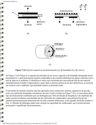 7.6 Sensores Capacitivos




                      Figura 7.16 Sensores capacitivos de deslocamento (a), de humidade (b) e de som (c)

     Na Figura 7.16.b ilustra-se o esquema de princípio de um sensor capacitivo de humidade (designado sensor
     higrométrico), o qual basicamente explora a dependência da constante dieléctrica de alguns materiais com o
     teor de água no ar ambiente. O dieléctrico é neste caso constituído por uma película fina de um material
     simultaneamente isolador e higroscópico o qual, dada a natureza porosa de um dos dieléctricos, se encontra
     em contacto com o ambiente cuja humidade relativa se pretende medir.

     O microfone de electrete constitui uma das aplicações mais comuns dos sensores capacitivos de pressão,
     neste caso particular designados transdutores de som. Como se ilustra na Figura 7.16.c, os microfones deste
     tipo são basicamente constituídos por um diafragma que vibra em função da frequência e da amplitude das
     ondas sonoras incidentes (constituindo um dos eléctrodos do condensador), uma película fina de um
     material permanentemente polarizado (de elevada constante dieléctrica), e um segundo eléctrodo metálico e
     fixo. A vibração do diafragma induz uma variação na capacidade do condensador, que é posteriormente
     processado e amplificado electronicamente.




http://ltodi.est.ips.pt/lveriss/Sebenta_Online/cap_07/senscapa.htm (2 of 2)06-06-2005 12:38:54
 