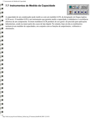 7.7 Instrumentos de Medida da Capacidade


     7.7 Instrumentos de Medida da Capacidade



     A capacidade de um condensador pode medir-se com um medidor-LCR, da designação em língua inglesa
     LCR-meter. O medidor-LCR é um instrumento que permite medir a capacidade, a indutância e a resistência
     eléctrica de um componente. Existem medidores-LCR portáteis de uso geral e de precisão para aplicações
     laboratoriais, sendo na maior parte dos casos de tipo digital. No entanto, hoje em dia os multímetros
     incluem já um medidor de capacidades, em conjunto com as funções de amperímetro, voltímetro e
     ohmímetro.




http://ltodi.est.ips.pt/lveriss/Sebenta_Online/cap_07/instmeca.htm06-06-2005 12:38:54
 