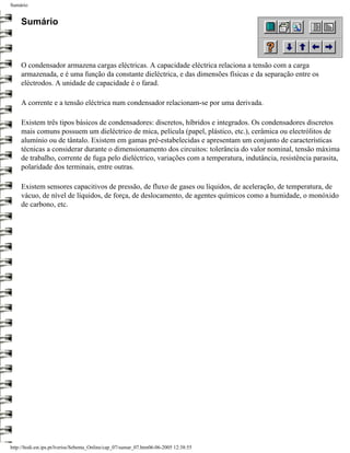 Sumário


     Sumário



     O condensador armazena cargas eléctricas. A capacidade eléctrica relaciona a tensão com a carga
     armazenada, e é uma função da constante dieléctrica, e das dimensões físicas e da separação entre os
     eléctrodos. A unidade de capacidade é o farad.

     A corrente e a tensão eléctrica num condensador relacionam-se por uma derivada.

     Existem três tipos básicos de condensadores: discretos, híbridos e integrados. Os condensadores discretos
     mais comuns possuem um dieléctrico de mica, película (papel, plástico, etc.), cerâmica ou electrólitos de
     alumínio ou de tântalo. Existem em gamas pré-estabelecidas e apresentam um conjunto de características
     técnicas a considerar durante o dimensionamento dos circuitos: tolerância do valor nominal, tensão máxima
     de trabalho, corrente de fuga pelo dieléctrico, variações com a temperatura, indutância, resistência parasita,
     polaridade dos terminais, entre outras.

     Existem sensores capacitivos de pressão, de fluxo de gases ou líquidos, de aceleração, de temperatura, de
     vácuo, de nível de líquidos, de força, de deslocamento, de agentes químicos como a humidade, o monóxido
     de carbono, etc.




http://ltodi.est.ips.pt/lveriss/Sebenta_Online/cap_07/sumar_07.htm06-06-2005 12:38:55
 