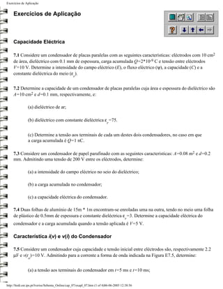 Exercícios de Aplicação


     Exercícios de Aplicação



     Capacidade Eléctrica

     7.1 Considere um condensador de placas paralelas com as seguintes características: eléctrodos com 10 cm2
     de área, dieléctrico com 0.1 mm de espessura, carga acumulada Q=2*10-9 C e tensão entre eléctrodos
     V=10 V. Determine a intensidade do campo eléctrico (E), o fluxo eléctrico (ψ), a capacidade (C) e a
     constante dieléctrica do meio (ε ).
                                                  r


     7.2 Determine a capacidade de um condensador de placas paralelas cuja área e espessura do dieléctrico são
     A=10 cm2 e d=0.1 mm, respectivamente, e:

                (a) dieléctrico de ar;

                (b) dieléctrico com constante dieléctrica ε =75.
                                                                           r


                (c) Determine a tensão aos terminais de cada um destes dois condensadores, no caso em que
                a carga acumulada é Q=1 nC.

     7.3 Considere um condensador de papel parafinado com as seguintes características: A=0.08 m2 e d=0.2
     mm. Admitindo uma tensão de 200 V entre os eléctrodos, determine:

                (a) a intensidade do campo eléctrico no seio do dieléctrico;

                (b) a carga acumulada no condensador;

                (c) a capacidade eléctrica do condensador.

     7.4 Duas folhas de alumínio de 15m * 1m encontram-se enroladas uma na outra, tendo no meio uma folha
     de plástico de 0.5mm de espessura e constante dieléctrica ε =3. Determine a capacidade eléctrica do
                                                                                        r
     condensador e a carga acumulada quando a tensão aplicada é V=5 V.

     Característica i(v) e v(i) do Condensador

     7.5 Considere um condensador cuja capacidade e tensão inicial entre eléctrodos são, respectivamente 2.2
     µF e v(t )=10 V. Admitindo para a corrente a forma de onda indicada na Figura E7.5, determine:
                o


                (a) a tensão aos terminais do condensador em t=5 ms e t=10 ms;


http://ltodi.est.ips.pt/lveriss/Sebenta_Online/cap_07/exapl_07.htm (1 of 4)06-06-2005 12:38:56
 