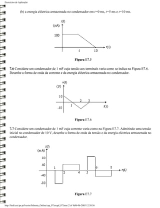 Exercícios de Aplicação



                (b) a energia eléctrica armazenada no condensador em t=0 ms, t=5 ms e t=10 ms.




                                                                         Figura E7.5

     7.6 Considere um condensador de 1 mF cuja tensão aos terminais varia como se indica na Figura E7.6.
     Desenhe a forma de onda da corrente e da energia eléctrica armazenada no condensador.




                                                                         Figura E7.6

     7.7 Considere um condensador de 1 mF cuja corrente varia como na Figura E7.7. Admitindo uma tensão
     inicial no condensador de 10 V, desenhe a forma de onda da tensão e da energia eléctrica armazenada no
     condensador.




                                                                         Figura E7.7


http://ltodi.est.ips.pt/lveriss/Sebenta_Online/cap_07/exapl_07.htm (2 of 4)06-06-2005 12:38:56
 