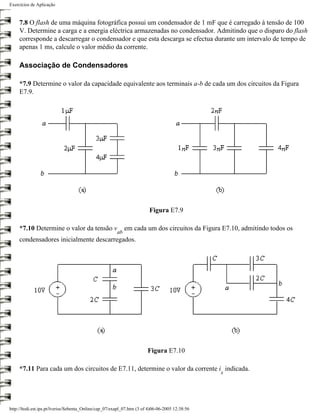 Exercícios de Aplicação


     7.8 O flash de uma máquina fotográfica possui um condensador de 1 mF que é carregado à tensão de 100
     V. Determine a carga e a energia eléctrica armazenadas no condensador. Admitindo que o disparo do flash
     corresponde a descarregar o condensador e que esta descarga se efectua durante um intervalo de tempo de
     apenas 1 ms, calcule o valor médio da corrente.

     Associação de Condensadores

     *7.9 Determine o valor da capacidade equivalente aos terminais a-b de cada um dos circuitos da Figura
     E7.9.




                                                                         Figura E7.9

     *7.10 Determine o valor da tensão v                     em cada um dos circuitos da Figura E7.10, admitindo todos os
                                                        ab
     condensadores inicialmente descarregados.




                                                                        Figura E7.10

     *7.11 Para cada um dos circuitos de E7.11, determine o valor da corrente i indicada.
                                                                                                 x




http://ltodi.est.ips.pt/lveriss/Sebenta_Online/cap_07/exapl_07.htm (3 of 4)06-06-2005 12:38:56
 