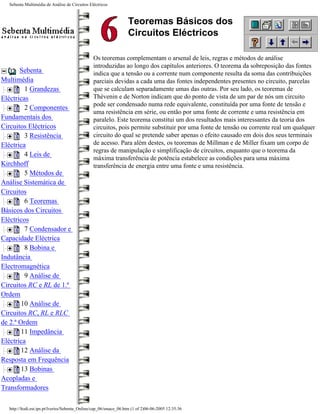 Sebenta Multimédia de Análise de Circuitos Eléctricos



                                                                  Teoremas Básicos dos
                                                                  Circuitos Eléctricos

                                               Os teoremas complementam o arsenal de leis, regras e métodos de análise
                                               introduzidas ao longo dos capítulos anteriores. O teorema da sobreposição das fontes
       Sebenta                                 indica que a tensão ou a corrente num componente resulta da soma das contribuições
Multimédia                                     parciais devidas a cada uma das fontes independentes presentes no circuito, parcelas
         1 Grandezas                           que se calculam separadamente umas das outras. Por seu lado, os teoremas de
Eléctricas                                     Thévenin e de Norton indicam que do ponto de vista de um par de nós um circuito
                                               pode ser condensado numa rede equivalente, constituída por uma fonte de tensão e
         2 Componentes
                                               uma resistência em série, ou então por uma fonte de corrente e uma resistência em
Fundamentais dos                               paralelo. Este teorema constitui um dos resultados mais interessantes da teoria dos
Circuitos Eléctricos                           circuitos, pois permite substituir por uma fonte de tensão ou corrente real um qualquer
         3 Resistência                         circuito do qual se pretende saber apenas o efeito causado em dois dos seus terminais
Eléctrica                                      de acesso. Para além destes, os teoremas de Millman e de Miller fixam um corpo de
                                               regras de manipulação e simplificação de circuitos, enquanto que o teorema da
         4 Leis de
                                               máxima transferência de potência estabelece as condições para uma máxima
Kirchhoff                                      transferência de energia entre uma fonte e uma resistência.
         5 Métodos de
Análise Sistemática de
Circuitos
         6 Teoremas
Básicos dos Circuitos
Eléctricos
         7 Condensador e
Capacidade Eléctrica
         8 Bobina e
Indutância
Electromagnética
         9 Análise de
Circuitos RC e RL de 1.ª
Ordem
        10 Análise de
Circuitos RC, RL e RLC
de 2.ª Ordem
        11 Impedância
Eléctrica
        12 Análise da
Resposta em Frequência
        13 Bobinas
Acopladas e
Transformadores

  http://ltodi.est.ips.pt/lveriss/Sebenta_Online/cap_06/smace_06.htm (1 of 2)06-06-2005 12:35:36
 